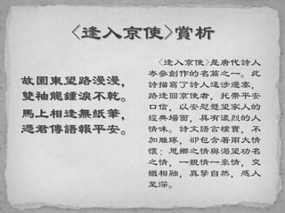 故園東望路漫漫，
雙袖龍鍾淚不乾。
馬上相逢無紙筆，
憑君傳語報平安。
<逢入京使>是唐代詩人
岑參創作的名篇之一。此
詩描寫了詩人遠涉邊塞，
路逢回京使者，托帶平安
口信，以安慰懸望家人的
經典場面，具有濃烈的人
情味。詩文語言樸實，不
加雕琢，卻包含著兩大情
懷：思鄉之情與渴望功名
之情，一親情一豪情，交
織相融，真摯自然，感人
至深。
 