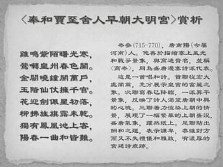 雞鳴紫陌曙光寒，
鶯囀皇州春色闌。
金闕曉鐘開萬戶，
玉階仙仗擁千官。
花迎劍佩星初落，
柳拂旌旗露未乾。
獨有鳳凰池上客，
陽春一曲和皆難。
岑參(715-770)，唐南陽(今屬
河南)人。他善於描繪塞上風光
和戰爭景象，與高適齊名，並稱
<高岑>，同為盛唐邊塞詩派代表。
這是一首唱和詩。首聯從宏大
處開篇，充分展示皇宮的富麗之
象。次聯寫春已降臨，一派昇平
景象，反映了詩人渴望唐朝中興
的心境。三聯著力渲染上朝的情
景，展現了一幅繁華的上朝盛況，
盛唐氣象，躍然紙上。尾聯點出
酬和之題，表示謙卑，恭維對方
而又不失禮儀和雅致，有濃厚的
宮廷詩痕跡。
 