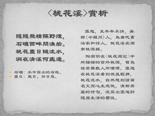 隱隱飛橋隔野煙，
石磯西畔問漁船。
桃花盡日隨流水，
洞在清溪何處邊。
 石磯: 水中露出的石堆。
 盡日: 整日、終日意。
張旭，生卒年不詳，吳
郡(今蘇州)人，為唐代書
法家和詩人。桃花溪在湖
南桃源縣。
陶淵明在<桃花源記>中
所描繪的世外桃源，曾為
後世無數人所憧憬。張旭
在桃花溪看到微風輕拂，
桃花流水，自然想到該篇
名文而心生感慨。清新秀
麗的詩句，流露出張旭對
隱居生活的響往。
 