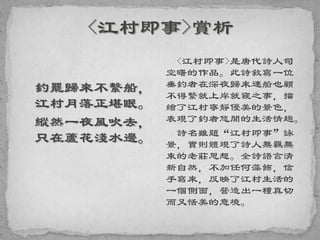 釣罷歸來不繫船，
江村月落正堪眠。
縱然一夜風吹去，
只在蘆花淺水邊。
<江村即事>是唐代詩人司
空曙的作品。此詩敘寫一位
垂釣者在深夜歸來連船也顧
不得繫就上岸就寢之事，描
繪了江村寧靜優美的景色，
表現了釣者悠閒的生活情趣。
詩名雖題“江村即事”詠
景，實則體現了詩人無羈無
束的老莊思想。全詩語言清
新自然，不加任何藻飾，信
手寫來，反映了江村生活的
一個側面，營造出一種真切
而又恬美的意境。
 
