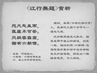 咫尺愁風雨，
匡廬不可登。
只疑雲霧窟，
猶有六朝僧。
 匡廬: 即指廬山。
 六朝僧：六朝時佛教盛
行，廬山多有高僧居住。
錢珝，吳興(今浙江湖州市)
人，是唐代大歷十才子之一
錢起之孫。
此詩借用歷史之概念，描
寫風雨中廬山的幽遠，別具
一格。錢珝利用<六朝僧>這
個想像形象和詩中自然神秘
氣氛和諧相融，拱托出一個
離世境界，令人神往。
 