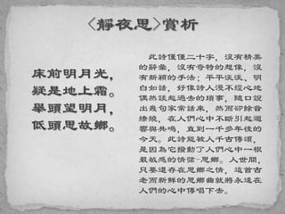 床前明月光，
疑是地上霜。
舉頭望明月，
低頭思故鄉。
此詩僅僅二十字，沒有精美
的辭彙，沒有奇特的想像，沒
有新穎的手法；平平淡淡、明
白如話，好像詩人漫不經心地
偶然談起過去的瑣事，隨口說
出幾句家常話來，然而卻餘音
繚繞，在人們心中不斷引起迴
響與共鳴，直到一千多年後的
今天。此詩能被人千古傳頌，
是因為它撥動了人們心中一根
最敏感的情弦-思鄉。人世間，
只要還存在思鄉之情，這首古
老而新鮮的思鄉曲就將永遠在
人們的心中傳唱下去。
 