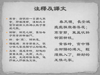  寒食：清明前一日謂之寒
食，即禁煙節，漢制此日
宮中鑽新火燃燭以散予貴
戚之臣。
 御柳：御苑之柳，舊俗每
于寒食折柳插門。
 斜：音<霞>, 傾斜意。
 傳蠟燭：寒食節禁火，但
公侯之家受賜可以點蠟燭。
 五侯：漢成帝時，封他的
舅舅王譚、王商、王立、
王根、王逢時皆為候，他
們被人們稱為五侯。
春天裡，長安城
處處飄飛著落花；
寒食節，東風吹斜
御園柳枝。
黃昏時，宮中傳
出御賜的燭火，輕
煙散入了，新封的
王侯之家。
 