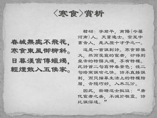 春城無處不飛花，
寒食東風御柳斜。
日暮漢宮傳蠟燭，
輕煙散入五侯家。
韓翃：字君平，南陽(今屬
河南)人。天寶進士。官至中
書舍人，是大歷十才子之一。
這是一首諷刺詩。寒食節禁
火，然而受寵的宦者，卻得到
皇帝的特賜火燭，享有特權。
此詩首二句寫仲春景色；後二
句暗寓諷喻之情。詩不直接諷
刺，而只描摹生活上的特權階
層，含隱巧妙，入木三分。
因此，蘅塘退士批註：“唐
代宦者之盛，不減於桓靈。詩
比諷深遠。”
 