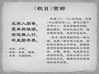 返照入閭巷，
憂來與誰語。
古道無人行，
秋風動禾黍。
 返照: 夕照。
 閭巷: 街巷，鄉里。
 禾黍：泛指莊稼。
耿湋(734 -790)字洪源，河東
(今山西永濟)人，唐代大歷十
才子之一。其詩多離情別緒、
羈旅鄉愁、仕途失意之作。語
言樸素清新，風格平淡自然。
<秋日>是耿湋創作的一首五
絕。這是一首安史之亂後，回
到長安看到山河寥落、城鎮破
壞而抒發感傷情緒的秋日感懷
詩。夕陽、古道、悲風營造出
濃濃的秋意，渲染出詩人心中
的淡淡哀愁，無處可訴的憂傷
得到自然流露。
 