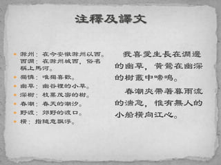 滁州：在今安徽滁州以西。
西澗：在滁州城西，俗名
稱上馬河。
 獨憐：唯獨喜歡。
 幽草：幽谷裡的小草。
 深樹：枝葉茂密的樹。
 春潮：春天的潮汐。
 野渡：郊野的渡口。
 橫：指隨意飄浮。
我喜愛生長在澗邊
的幽草，黃鶯在幽深
的樹叢中啼鳴。
春潮夾帶著暮雨流
的湍急，惟有無人的
小船橫向江心。
 