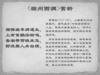 獨憐幽草澗邊生，
上有黃鸝深樹鳴。
春潮帶雨晚來急，
野渡無人舟自橫。
韋應物(737-789)，人稱韋江州或
韋蘇州，唐代長安(今陝西省西安)
人氏。他係中唐著名詩人，詩作以
描寫田園風物著稱，語言簡淡而意
蘊深遠。
本詩為寫景詩的名篇，描寫春遊
滁州西澗賞景所見。首二句寫春景、
愛幽草而輕黃鸝，以喻樂守節，而
嫉高媚；後二句寫帶雨春潮之急，
和水急舟橫的景象，蘊含一種不在
其位，不得其用的無可奈何之憂傷。
全詩表露了恬淡的胸襟和憂傷之情
懷，是山水詩的名著。
 