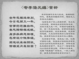 去年花裡逢君別，
今日花開又一年。
世事茫茫難自料，
春愁黯黯獨成眠。
身多疾病思田裡，
邑有流亡愧俸錢。
聞道欲來相問訊，
西樓望月幾回圓？
本詩係唐代安史之亂後，藩鎮割劇
時代，韋應物任職滁州時，贈給友人
李儋及元鍚的。
這首表達了詩人感懷時事，思念友
人的情懷。開頭意在說明花落花開，
別來不覺又是一年。中間四句觸景生
情，寫一年來的感受。世事渺茫難料，
因而愁緒滿懷；從自身來講，既多病
而思歸，又為沒有能做好父母官而自
愧。最後兩句表示渴望和友人暢敘。
此詩語言平庸，意境也一般，似無
可圈點之處，但歷來卻得到很多讚賞，
因為它對朋友的情感真摯, 同時在國
亂民艱的世景下，道出了一個富有良
心小吏的矛盾心理。即使今天看來，
這種“愧俸錢”的想法，一般人都沒
有，就更不用說那些貪官汙吏了。
 