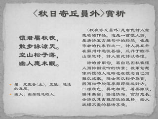 懷君屬秋夜，
散步詠涼天。
空山松子落，
幽人應未眠。
 屬：此處音<主>，正值，適逢
的意思。
 幽人：幽居隱逸的人。
<秋夜寄丘員外>是唐代詩人韋
應物的作品。這是一首懷人詩，
是唐詩五言絕句中的珍品，也是
作者的代表作之一。詩人與丘丹
在蘇州時過往甚密，丘丹于臨平
山學道時，詩人寫此詩以寄懷。
詩的首兩句，寫自己因秋夜懷
人而徘徊沉吟的情景；後兩句想
像所懷的人這時也在懷念自己而
難以成眠。隱士常以松子為食，
因而松子脫落季節即想起對方。
一樣秋色，異地相思。著墨雖淡，
韻味無窮；語淺情深，言簡意長。
全詩以其古雅閑淡的風格，給人
玩繹不盡的藝術享受。
 
