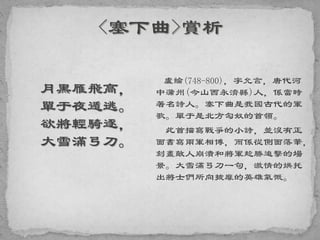 月黑雁飛高，
單于夜遁逃。
欲將輕騎逐，
大雪滿弓刀。
盧綸(748-800)，字允言，唐代河
中蒲州(今山西永濟縣)人，係當時
著名詩人。塞下曲是我國古代的軍
歌。單于是北方匈奴的首領。
此首描寫戰爭的小詩，並沒有正
面書寫兩軍相博，而係從側面落筆，
刻畫敵人崩潰和將軍趁勝追擊的場
景。大雪滿弓刀一句，激情的烘托
出將士們所向披靡的英雄氣慨。
 