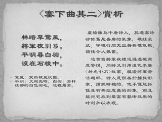 林暗草驚風，
將軍夜引弓。
平明尋白羽，
沒在石棱中。
 驚風: 突然被風吹動。
 平明：天剛亮時。白羽：箭杆
後部的白色羽毛，這裡指箭。
盧綸雖為中唐詩人，其邊塞詩
卻依舊是盛唐的氣象，雄壯豪
放，字裡行間充溢著英雄氣概，
讀後令人振奮。
這首寫將軍夜裡巡邏邊境高
度警惕，同時又引用漢代李廣
<射虎中石>故事，稱讚將軍箭
法超群。詩人是很善於捕捉形
象、捕捉時機的。他不僅能抓
住具有典型意義的形象，而且
能把它放到最富有藝術效果的
時刻加以表現。
 