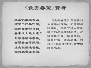 東風吹雨過青山，
卻望千門草色閑。
家在夢中何日到，
春來江上幾人還？
川原繚繞浮雲外，
宮闕參差落照間。
誰念為儒逢世難，
獨將衰鬢客秦關。
《長安春望》是唐代詩
人盧綸的作品。此詩寫感
時傷亂，抒發了詩人在亂
離中的思家望歸之情。此
詩寓情于景，情景交融，
寫景抒情，筆法老辣，體
現了<大曆十才子>詩中的
陰柔之美。
 