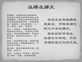 黃鶴樓：中國著名的名勝古跡，
故址在今湖北武漢市武昌蛇山的
黃鵠磯上，傳說三國時期的費禕
於此登仙乘黃鶴而去，故稱黃鶴
樓。孟浩然：李白的朋友。之：
往、到達。廣陵：即揚州。
 故人：老朋友，這裡指孟浩然。
其年齡比李白大，在詩壇上享有
盛名。李白對他很敬佩，彼此感
情深厚，因此稱之為故人。辭：
辭別。
 煙花：形容柳絮如煙、鮮花似錦
的春天景物，指豔麗的春景。下：
順流向下而行。
 碧空盡：消失在碧藍的天際。盡：
盡頭，消失了。
 唯見：只看見。天際流：流向天
邊 天際：天邊，天邊的盡頭。
老朋友在黃鶴樓與
我辭別，于鮮花爛漫
的三月去往揚州。
孤帆的影子遠去，
在碧空中消逝，只見
浩蕩的長江流向天邊。
 