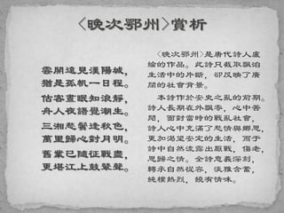 雲開遠見漢陽城，
猶是孤帆一日程。
估客晝眠知浪靜，
舟人夜語覺潮生。
三湘愁鬢逢秋色，
萬里歸心對月明。
舊業已隨征戰盡，
更堪江上鼓鼙聲。
<晚次鄂州>是唐代詩人盧
綸的作品。此詩只截取飄泊
生活中的片斷，卻反映了廣
闊的社會背景。
本詩作於安史之亂的前期。
詩人長期在外飄零，心中苦
悶，面對當時的戰亂社會，
詩人心中充滿了愁情與鄉思，
更加渴望安定的生活，而于
詩中自然流露出厭戰，傷老，
思歸之情。全詩意義深刻，
轉承自然從容，淡雅含蓄，
純樸熱烈，饒有情味。
 