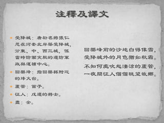  受降城：唐初名將張仁
愿在河套北岸築受降城，
分東、中、西三城，係
當時防禦突厥的邊防軍
政與運補中心。
 回樂烽：指回樂縣附近
的烽火台。
 蘆管：笛子。
 征人：戍邊的將士。
 盡：全。
回樂峰前的沙地白得像雪，
受降城外的月色猶如秋霜。
不知何處吹起淒涼的蘆管，
一夜間征人個個眺望故鄉。
 