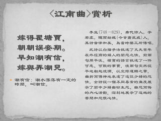 嫁得瞿塘賈，
朝朝誤妾期。
早知潮有信，
嫁與弄潮兒。
 潮有信：潮水涨落有一定的
時間，叫潮信。
李益(748—829)，唐代詩人。字
君虞。隴西姑臧(今甘肅武威)人，
其詩音律和美，為當時樂工所傳唱。
此詩以白描手法敘述了丈夫常年
在外經商的婦人的閨怨之情。前兩
句用平淡、樸實的語言敘述了一件
可悲、可歎的事實，後兩句突然從
平地翻起波瀾，以空際運轉之筆，
曲折而傳神地表達了這位少婦的怨
情。全詩從一個不同尋常的角度展
示了閨中少婦由盼生怨、由怨而悔
的內心活動，深刻地展示了這她的
苦悶和怨恨心情。
 