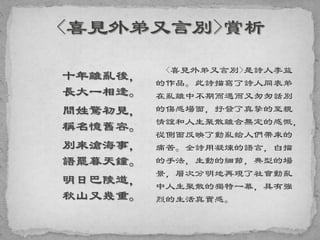 十年離亂後，
長大一相逢。
問姓驚初見，
稱名憶舊容。
別來滄海事，
語罷暮天鐘。
明日巴陵道，
秋山又幾重。
<喜見外弟又言別>是詩人李益
的作品。此詩描寫了詩人同表弟
在亂離中不期而遇而又匆匆話別
的傷感場面，抒發了真摯的至親
情誼和人生聚散離合無定的感慨，
從側面反映了動亂給人們帶來的
痛苦。全詩用凝煉的語言，白描
的手法，生動的細節，典型的場
景，層次分明地再現了社會動亂
中人生聚散的獨特一幕，具有強
烈的生活真實感。
 