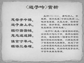 慈母手中線，
遊子身上衣。
臨行密密縫，
意恐遲遲歸。
誰言寸草心，
報得三春暉。
孟郊(751-814)，唐代詩人。字
東野。湖州武康(今浙江德清)人。
他詩名甚籍，尤長五古，但憤世
嫉俗，語多苦澀，蘇軾將其與賈
島並稱為<郊寒島瘦>。
<遊子吟>是是一首母愛的頌歌。
全詩共六句三十字，採用白描的
手法，通過回憶一個看似平常的
臨行前縫衣的場景，凸顯並歌頌
了母愛的偉大與無私，表達了詩
人對母愛的感激以及對母親深深
的愛與尊敬。此詩情感真摯自然，
千百年來廣為傳誦。
 