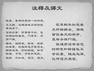  晚春：春季的最後一段時間。
 不久歸：這裡指春天很快就
要過去了。
 百般紅紫：即萬紫千紅，色
彩繽紛的春花。鬥芳菲：爭
芳鬥豔。
 楊花：指柳絮。榆莢：榆樹
的果實。初春時先于葉而生，
聯綴成串，形似銅錢，俗呼
榆錢。才思：才氣和思致。
 惟解：只知道。漫天：滿天。
花草樹木知道春
天即將歸去，都想
留住春天的腳步，
竟相爭妍鬥豔。
就連那沒有姿色
的柳絮和榆錢也不
甘寂寞，隨風起舞，
化作漫天飛雪。
 