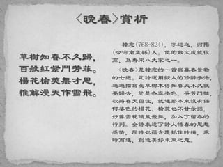 草樹知春不久歸，
百般紅紫鬥芳菲。
楊花榆莢無才思，
惟解漫天作雪飛。
韓愈(768-824)，字退之，河陽
(今河南孟縣)人。他的散文成就很
高，為唐宋八大家之一。
<晚春>是韓愈的一首寫暮春景物
的七絕。此詩運用擬人的修辭手法，
通過描寫花草樹木得知春天不久就
要歸去，於是各逞姿色，爭芳鬥豔，
欲將春天留住，就連那本來沒有任
何姿色的楊花、榆莢也不甘示弱，
好像雪花隨風飛舞，加入了留春的
行列。全詩表達了詩人惜春的思想
感情，同時也蘊含應抓住時機，乘
時而進，創造美好未來之意。
 