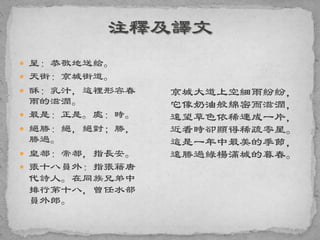  呈：恭敬地送給。
 天街：京城街道。
 酥：乳汁，這裡形容春
雨的滋潤。
 最是：正是。處：時。
 絕勝：絕，絕對；勝，
勝過。
 皇都：帝都，指長安。
 張十八員外：指張籍唐
代詩人。在同族兄弟中
排行第十八，曾任水部
員外郎。
京城大道上空細雨紛紛，
它像奶油般綿密而滋潤，
遠望草色依稀連成一片，
近看時卻顯得稀疏零星。
這是一年中最美的季節，
遠勝過綠楊滿城的暮春。
 