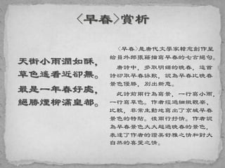 天街小雨潤如酥，
草色遙看近卻無。
最是一年春好處，
絕勝煙柳滿皇都。
<早春>是唐代文學家韓愈創作呈
給員外郎張籍描寫早春的七言絕句。
唐詩中，多取明媚的晚春，這首
詩卻取早春詠歎，認為早春比晚春
景色優勝，別出新意。
此詩前兩行為寫景，一行寫小雨，
一行寫草色。作者經過細緻觀察、
比較，非常生動地寫出了京城早春
景色的特點。後兩行抒情。作者認
為早春景色大大超過晚春的景色，
表達了作者的讚美舒雅之情和對大
自然的喜愛之情。
 