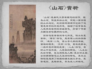 <山石>是唐代文學家韓愈的詩作, 題
為山石，但並非詠山石，而是一篇詩體
的山水遊記。此詩按時間順序記敘了遊
覽惠林寺的所見所感，描繪了從黃昏至
入夜再到黎明的清幽景色，抒發了作者
不願為世俗羈絆的心情。
前四句寫黃昏到寺之所見，點出初夏
景物；<僧言>四句，是寫僧人的熱情接
待；<夜深>二句，寫山寺之夜的清幽，
留宿的愜意；<天明>六句，寫淩晨辭去，
一路所見所聞的晨景；<人生>四句，寫
對山中自然美，人情美的嚮往。<人生如
此自可樂，豈必局促為人鞿>是全詩主旨。
全詩頗顯韓愈以文為詩的特色，其突出
特點是運用了賦體的鋪采摛文手法，氣
勢遒勁，風格壯美，素為後人所稱道。
 