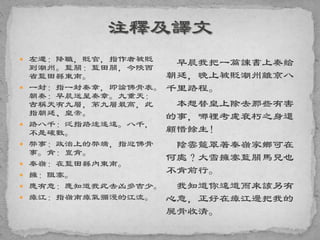  左遷：降職，貶官，指作者被貶
到潮州。藍關：藍田關，今陝西
省藍田縣東南。
 一封：指一封奏章，即論佛骨表。
朝奏：早晨送呈奏章。九重天：
古稱天有九層，第九層最高，此
指朝廷、皇帝。
 路八千：泛指路途遙遠。八千，
不是確數。
 弊事：政治上的弊端，指迎佛骨
事。肯：豈肯。
 秦嶺：在藍田縣內東南。
 擁：阻塞。
 應有意：應知道我此去凶多吉少。
 瘴江：指嶺南瘴氣彌漫的江流。
早晨我把一篇諫書上奏給
朝廷，晚上被貶潮州離京八
千里路程。
本想替皇上除去那些有害
的事，哪裡考慮衰朽之身還
顧惜餘生！
陰雲籠罩著秦嶺家鄉可在
何處？大雪擁塞藍關馬兒也
不肯前行。
我知道你遠道而來該另有
心意，正好在瘴江邊把我的
屍骨收清。
 