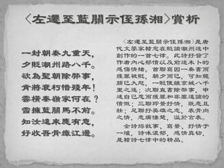 一封朝奏九重天，
夕貶潮州路八千。
欲為聖朝除弊事，
肯將衰朽惜殘年！
雲橫秦嶺家何在？
雪擁藍關馬不前。
知汝遠來應有意，
好收吾骨瘴江邊。
<左遷至藍關示侄孫湘>是唐
代文學家韓愈在貶謫潮州途中
創作的一首七律。此詩抒發了
作者內心郁憤以及前途未卜的
感傷情緒。首聯寫因一奏書而
獲罪被貶，朝夕而已，可知龍
顏已大怒，一貶便離京城八千
里之遙；次聯直書除弊事，申
述自己忠而獲罪和非罪遠謫的
憤慨；三聯即景抒情，既悲且
壯；尾聯抒英雄之志，表骨肉
之情，悲痛悽楚，溢於言表。
全詩熔敘事、寫景、抒情于
一爐，詩味濃郁，感情真切，
是韓詩七律中的精品。
 