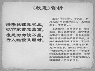 洛陽城裡見秋風，
欲作家書意萬重。
復恐匆匆說不盡，
行人臨發又開封。
張籍(766-830)，字文昌，和
州烏江(今安徽和縣)人，為韓愈
弟子，中唐詩人。
盛唐絕句，多寓情于景，情景
交融，較少敘事成分；到了中唐，
敘事成分逐漸增多，日常生活情
事往往成為絕句的習見題材，風
格也由盛唐的雄渾高華、富於浪
漫氣息轉向寫實。張籍這首<秋
思>寓情於事，借助日常生活中
一個富於包孕的片斷——寄家書
時的思想活動和行動細節，非常
真切細膩地表達了作客他鄉的人
對家鄉親人的深切懷念。
 