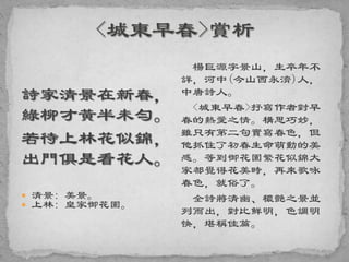 詩家清景在新春，
綠柳才黃半未勻。
若待上林花似錦，
出門俱是看花人。
 清景: 美景。
 上林: 皇家御花園。
楊巨源字景山，生卒年不
詳，河中(今山西永濟)人，
中唐詩人。
<城東早春>抒寫作者對早
春的熱愛之情。構思巧妙，
雖只有第二句實寫春色，但
他抓住了初春生命萌動的美
感。等到御花園繁花似錦大
家都覺得花美時，再來歌咏
春色，就俗了。
全詩將清幽、穠艷之景並
列而出，對比鮮明，色調明
快，堪稱佳篇。
 