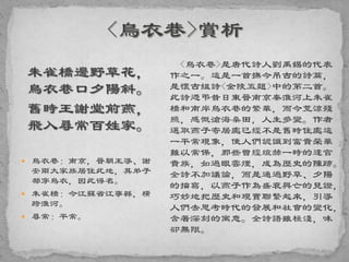朱雀橋邊野草花，
烏衣巷口夕陽斜。
舊時王謝堂前燕，
飛入尋常百姓家。
 烏衣巷：南京，晉朝王導、謝
安兩大家族居住此地，其弟子
都穿烏衣，因此得名。
 朱雀橋：今江蘇省江寧縣，橫
跨淮河。
 尋常：平常。
<烏衣巷>是唐代詩人劉禹錫的代表
作之一。這是一首撫今吊古的詩篇，
是懷古組詩<金陵五題>中的第二首。
此詩憑弔昔日東晉南京秦淮河上朱雀
橋和南岸烏衣巷的繁華，而今荒涼殘
照，感慨滄海桑田，人生多變。作者
選取燕子寄居處已經不是舊時住處這
一平常現象，使人們認識到富貴榮華
難以常保，那些曾經煊赫一時的達官
貴族，如過眼雲煙，成為歷史的陳跡。
全詩不加議論，而是通過野草、夕陽
的描寫，以燕子作為盛衰興亡的見證，
巧妙地把歷史和現實聯繫起來，引導
人們去思考時代的發展和社會的變化，
含著深刻的寓意。全詩語雖極淺，味
卻無限。
 