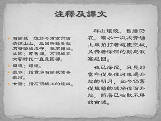  石頭城：位於今南京市西
清涼山上，三國時孫吳就
石壁築城戍守，稱石頭城。
故國：即舊都。石頭城在
六朝時代一直是國都。
 周遭：環繞。
 淮水：指貫穿石頭城的秦
淮河。
 女牆：指石頭城上的矮城。
群山環繞，舊牆仍
在，潮水一次次奔湧
上來拍打著這座空城，
又帶著深深的歎息寂
寞退回。
夜已深沉，只見那
當年從秦淮河東邊升
起的明月，如今仍舊
從城牆的城垛後面升
起，照著已破敗不堪
的古城。
 