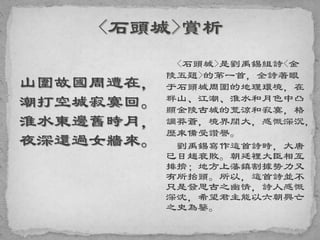 山圍故國周遭在，
潮打空城寂寞回。
淮水東邊舊時月，
夜深還過女牆來。
<石頭城>是劉禹錫組詩<金
陵五題>的第一首，全詩著眼
于石頭城周圍的地理環境，在
群山、江潮、淮水和月色中凸
顯金陵古城的荒涼和寂寞，格
調莽蒼，境界闊大，感慨深沉，
歷來備受讚譽。
劉禹錫寫作這首詩時，大唐
已日趨衰敗。朝廷裡大臣相互
排擠；地方上藩鎮割據勢力又
有所抬頭。所以，這首詩並不
只是發思古之幽情，詩人感慨
深沈，希望君主能以六朝興亡
之史為鑒。
 