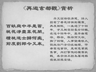 百畝庭中半是苔，
桃花淨盡菜花開。
種桃道士歸何處，
前度劉郎今又來。
序文說得很清楚，詩人
因寫了看花詩諷刺權貴，
再度被貶，一直過了十四
年，才又被召回長安任職。
在這十四年中，皇帝由憲
宗、穆宗、敬宗而文宗，
換了四個，人事變遷很大，
但政治鬥爭仍在繼續。作
者寫這首詩，是有意重提
舊事，向打擊他的權貴挑
戰，表示決不因為屢遭報
復就屈服妥協。
 