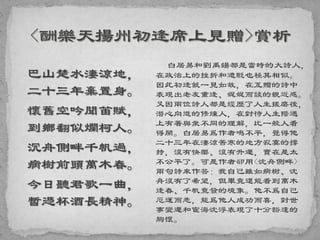 巴山楚水淒涼地，
二十三年棄置身。
懷舊空吟聞笛賦，
到鄉翻似爛柯人。
沉舟側畔千帆過，
病樹前頭萬木春。
今日聽君歌一曲，
暫憑杯酒長精神。
白居易和劉禹鍚都是當時的大詩人，
在政治上的挫折和遭貶也極其相似。
因此初逢就一見如故，在互贈的詩中
表現出老友重逢、娓娓而談的親近感。
又因兩位詩人都是經歷了人生搓磨後，
潛心向道的修煉人，在對待人生際遇
上有著與衆不同的理解，比一般人看
得開。白居易爲作者鳴不平，覺得他
二十三年在淒涼苦寒的地方寂寞的撐
持，沒有快樂、沒有升遷，實在是太
不公平了。可是作者卻用<沈舟側畔>
兩句詩來作答：我自己雖如病樹、沈
舟沒有了希望，但畢竟還能看到萬木
逢春、千帆竟發的境象。他不爲自己
厄運而悲，能爲他人成功而喜，對世
事變遷和宦海沈浮表現了十分豁達的
胸懷。
 