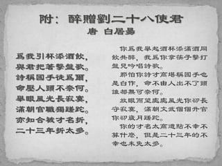 爲我引杯添酒飲，
與君把箸擊盤歌。
詩稱國手徒爲爾，
命壓人頭不奈何。
舉眼風光長寂寞，
滿朝官職獨蹉跎。
亦知合被才名折，
二十三年折太多。
你爲我舉起酒杯添滿酒同
飲共醉，我爲你拿筷子擊打
盤兒吟唱詩歌。
那怕你詩才高堪稱國手也
是白作，命不由人出不了頭
誰都無可奈何。
放眼而望處處風光你卻長
守寂寞，滿朝文武個個升官
你卻歲月蹉跎。
你的才名太高遭點不幸不
算什麽，但是二十三年的不
幸也未免太多。
 