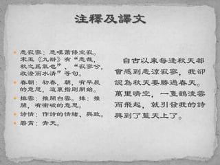  悲寂寥：悲嘆蕭條空寂。
宋玉《九辯》有“悲哉，
秋之爲氣也”、“寂寥兮，
收潦而水清”等句。
 春朝：初春，朝，有早晨
的意思，這裏指剛開始。
 排雲：推開白雲。排：推
開，有衝破的意思。
 詩情：作詩的情緒、興致。
 碧霄：青天。
自古以來每逢秋天都
會感到悲涼寂寥，我卻
認為秋天要勝過春天。
萬里晴空，一隻鶴淩雲
而飛起，就引發我的詩
興到了藍天上了。
 