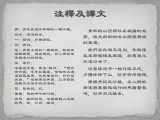  郭：古代在城外修築的一種外牆。
 白水：清澈的水。
 一：助詞，加強語氣。
 別：告別。
 蓬：古書上說的一種植物，乾枯後
根株斷開，遇風飛旋。詩人用孤蓬
喻指遠行的朋友。
 征：遠行。
 浮雲遊子意：曹丕<雜詩>：“西北
有浮雲，亭亭如車蓋。惜哉時不遇，
適與飄風會。吹我東南行，行行至
吳會。”後世用為典實，以浮雲飄
飛無定喻遊子四方漂游。
 茲：聲音詞。此。
 蕭蕭：馬的呻吟嘶叫聲。
 班馬：離群的馬，這裡指載人遠離
的馬。班，分別；離別，
青翠的山巒橫臥在城牆的北
面，波光粼粼的流水圍繞著城
的東邊。
我們在此相互道別，你就像
孤蓬那樣隨風飄蕩，到萬里之
外遠行去了。
浮雲像遊子一樣行蹤不定，
夕陽徐徐下山，似乎有所留戀。
揮揮手從此分離，友人騎的
那匹將要載他遠行的馬蕭蕭長
鳴，似乎不忍離去。
 
