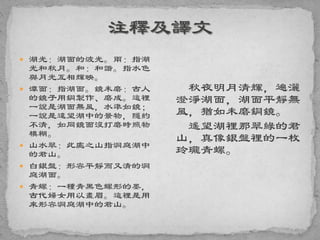  湖光：湖面的波光。兩：指湖
光和秋月。和：和諧。指水色
與月光互相輝映。
 潭面：指湖面。鏡未磨：古人
的鏡子用銅製作、磨成。這裡
一說是湖面無風，水準如鏡；
一說是遠望湖中的景物，隱約
不清，如同鏡面沒打磨時照物
模糊。
 山水翠：此處之山指洞庭湖中
的君山。
 白銀盤：形容平靜而又清的洞
庭湖面。
 青螺：一種青黑色螺形的墨，
古代婦女用以畫眉。這裡是用
來形容洞庭湖中的君山。
秋夜明月清輝，遍灑
澄淨湖面，湖面平靜無
風，猶如未磨銅鏡。
遙望湖裡那翠綠的君
山，真像銀盤裡的一枚
玲瓏青螺。
 