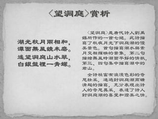 湖光秋月兩相和，
潭面無風鏡未磨。
遙望洞庭山水翠，
白銀盤裡一青螺。
<望洞庭>是唐代詩人劉禹
錫所作的一首七絕。此詩描
寫了秋夜月光下洞庭湖的優
美景色。首句描寫湖水與素
月交相輝映的景象，第二句
描繪無風時湖面平靜的情狀，
第三、四句集中描寫湖中的
君山。
全詩極富有浪漫色彩的奇
思壯采，通過對洞庭湖高曠
清超的描寫，充分表現出詩
人的奇思異采，表達了詩人
對洞庭湖的喜愛和讚美之情。
 