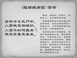 去年今日此門中，
人面桃花相映紅。
人面不知何處去？
桃花依舊笑春風。
崔護，字殷功，藍田人，中
唐詩人，官至嶺南節度使。
傳說崔護到長安參加進士考
試落第後，在長安南郊偶遇一
美麗少女，次年清明節重訪此
女不遇，於是題寫此詩。
這首詩設置了兩個場景，尋
春巧遇與重尋不遇，雖然場景
相同，卻是物是人非。開頭兩
句追憶去年今日的情景，接著
描寫佳人；結尾兩句寫今年今
日此時，與去年今日有同有異，
有續有斷，桃花依舊，人面何
處。兩個場景的映照，表達出
詩人無限悵惘之情。
 