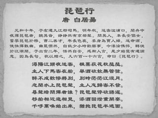元和十年，予左遷九江郡司馬。明年秋，送客湓浦口，聞舟中
夜彈琵琶者，聽其音，錚錚然有京都聲。問其人，本長安倡女，
嘗學琵琶於穆、曹二善才，年長色衰，委身為賈人婦。遂命酒，
使快彈數曲。曲罷憫然，自敘少小時歡樂事，今漂淪憔悴，轉徙
於江湖間。予出官二年，恬然自安，感斯人言，是夕始覺有遷謫
意。因為長句，歌以贈之，凡六百一十六言，命曰《琵琶行》。
潯陽江頭夜送客，楓葉荻花秋瑟瑟。
主人下馬客在船，舉酒欲飲無管弦。
醉不成歡慘將別，別時茫茫江浸月。
忽聞水上琵琶聲，主人忘歸客不發。
尋聲暗問彈者誰？琵琶聲停欲語遲。
移船相近邀相見，添酒回燈重開宴。
千呼萬喚始出來，猶抱琵琶半遮面。
 