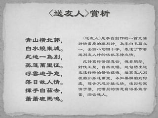 青山橫北郭，
白水繞東城。
此地一為別，
孤蓬萬里征。
浮雲遊子意，
落日故人情。
揮手自茲去，
蕭蕭班馬鳴。
<送友人>是李白創作的一首充滿
詩情畫意的送別詩，為李白名篇之
一，全詩八句四十字，表達了作者
送別友人時的依依不捨之情。
此詩寫得情深意切，境界開朗，
對仗工整，自然流暢。起句點出送
友遠行時的景物環境，繼寫友人別
後將如孤蓬萬里，不知要飄泊到何
處，隱含不忍分離之情。後四句寓
情于景，把惜別的情思寫得委婉含
蓄，深切感人。
 