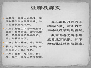  大林寺：在廬山大林峰，相
傳為晉代僧人曇詵所建，為
中國佛教勝地之一。
 人間：指廬山下的平地村落。
芳菲：盛開的花，亦可泛指
花，花草豔盛的陽春景色。
盡：指花凋謝了。
 山寺：指大林寺。始：剛剛。
 長恨：常常惋惜。春歸：春
天回去了。覓：尋找。
 不知：豈料，想不到。轉：
反。此中：這深山的寺廟裡。
在人間四月裡百花
凋零已盡，高山古寺
中的桃花才剛剛盛開。
我常為春光逝去無
處尋覓而悵恨，卻不
知它已經轉到這裡來。
 