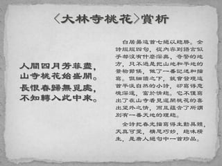 人間四月芳菲盡，
山寺桃花始盛開。
長恨春歸無覓處，
不知轉入此中來。
白居昜這首七絕以趣勝。全
詩短短四句，從內容到語言似
乎都沒有什麼深奧、奇警的地
方，只不過是把山地和平地的
景物節候，做了一番記述和描
寫。但細讀之下，就會發現這
首平淡自然的小詩，卻寫得意
境深邃，富於情趣。它不僅寫
出了在山寺看見遲開桃花的喜
出望外之情，而且蘊含了所謂
別有一番天地的理趣。
全詩把春光描寫得生動具體，
天真可愛，構思巧妙，趣味橫
生，是唐人絕句中一首珍品。
 