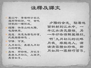  暮江吟：黃昏時分在江
邊所作的詩。吟，古代
詩歌的一種形式。
 殘陽：快落山的太陽。
也指晚霞。
 瑟瑟：原意為碧色珍寶，
此處指碧綠色 。
 可憐：可愛。
 九月初三：農曆九月初
三的時候。
 真珠：即珍珠。月似弓：
農曆九月初三，上弦月，
其彎如弓。
夕陽的金光，貼著地
面斜射到江水中。一
半江水清亮碧綠，另
一半卻染得鮮麗緋紅。
啊!九月初三的江畔
月夜，朦朧迷人。滴
滴清露猶如珍珠，新
月如同一張精巧彎弓。
 