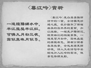 一道殘陽鋪水中，
半江瑟瑟半江紅。
可憐九月初三夜，
露似真珠月似弓。
<暮江吟>是白居易雜律
詩中的一首。全詩構思妙
絕之處，在於攝取了兩幅
幽美的自然界的畫面，加
以組接。一幅是夕陽西沉、
晚霞映江的絢麗景象，一
幅是彎月初升，露珠晶瑩
的朦朧夜色。兩者分開看
各具佳景，合起來讀更顯
妙境，詩人又在詩句中妥
帖地加入比喻的寫法，使
景色倍顯生動。
 