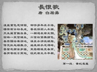 漢皇重色思傾國，御宇多年求不得。
楊家有女初長成，養在深閨人未識。
天生麗質難自棄，一朝選在君王側。
回眸一笑百媚生，六宮粉黛無顏色。
春寒賜浴華清池，溫泉水滑洗凝脂。
侍兒扶起嬌無力，始是新承恩澤時。
雲鬢花顏金步搖，芙蓉帳暖度春宵。
春宵苦短日高起，從此君王不早朝。
第一段：貴妃受寵
 