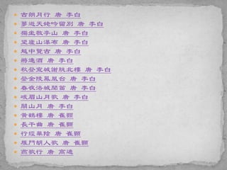  古朗月行 唐 李白
 夢遊天姥吟留別 唐 李白
 獨坐敬亭山 唐 李白
 望廬山瀑布 唐 李白
 越中覽古 唐 李白
 將進酒 唐 李白
 秋登宣城謝朓北樓 唐 李白
 登金陵鳳凰台 唐 李白
 春夜洛城聞笛 唐 李白
 峨眉山月歌 唐 李白
 關山月 唐 李白
 黃鶴樓 唐 崔颢
 長干曲 唐 崔顥
 行經華陰 唐 崔顥
 雁門胡人歌 唐 崔顥
 燕歌行 唐 高適
 